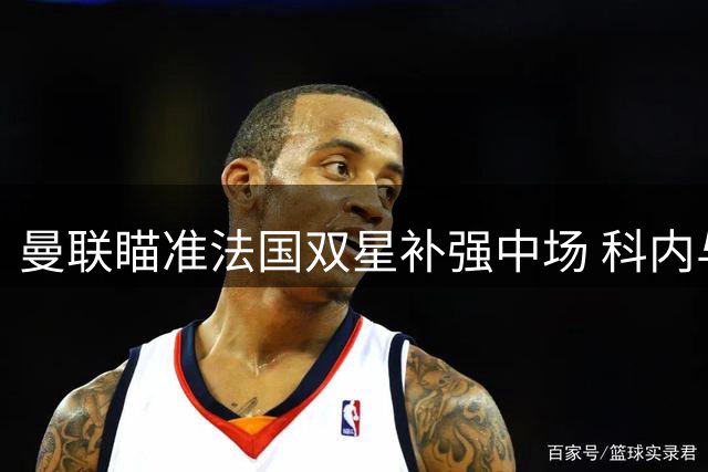 曼联瞄准法国双星补强中场 科内与楚阿梅尼成夏窗关键目标
